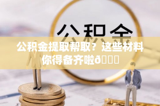 西螺公积金提取帮取？这些材料你得备齐啦😎